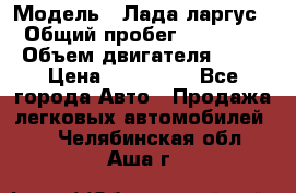  › Модель ­ Лада ларгус  › Общий пробег ­ 200 000 › Объем двигателя ­ 16 › Цена ­ 400 000 - Все города Авто » Продажа легковых автомобилей   . Челябинская обл.,Аша г.